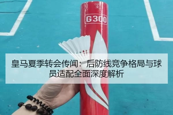皇马夏季转会传闻：后防线竞争格局与球员适配全面深度解析
