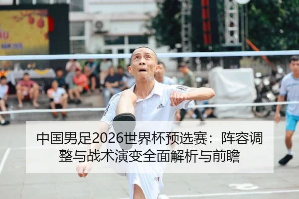 中国男足2026世界杯预选赛：阵容调整与战术演变全面解析与前瞻