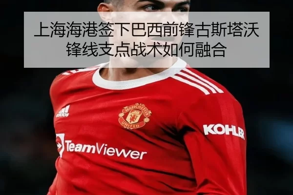 上海海港签下巴西前锋古斯塔沃 锋线支点战术如何融合