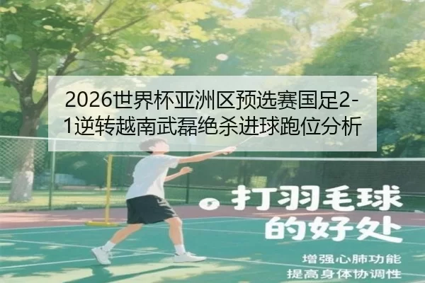 2026世界杯亚洲区预选赛国足2-1逆转越南武磊绝杀进球跑位分析