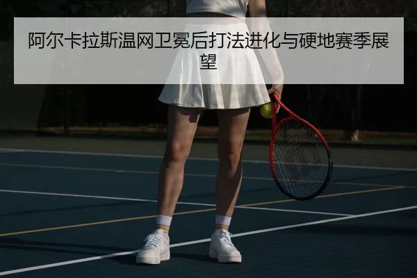 阿尔卡拉斯温网卫冕后打法进化与硬地赛季展望